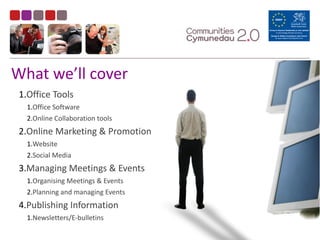 What	
  we’ll	
  cover
1.Office	
  Tools	
  
1.Office	
  Software	
  
2.Online	
  Collaboration	
  tools	
  
2.Online	
  Marketing	
  &	
  Promotion	
  
1.Website	
  
2.Social	
  Media	
  
3.Managing	
  Meetings	
  &	
  Events	
  
1.Organising	
  Meetings	
  &	
  Events	
  
2.Planning	
  and	
  managing	
  Events	
  
4.Publishing	
  Information	
  
1.Newsletters/E-­‐bulletins
 