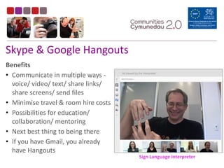Skype	
  &	
  Google	
  Hangouts
Benefits	
  
• Communicate	
  in	
  multiple	
  ways	
  -­‐	
  
voice/	
  video/	
  text/	
  share	
  links/	
  
share	
  screens/	
  send	
  files	
  
• Minimise	
  travel	
  &	
  room	
  hire	
  costs	
  
• Possibilities	
  for	
  education/	
  
collaboration/	
  mentoring	
  
• Next	
  best	
  thing	
  to	
  being	
  there	
  
• If	
  you	
  have	
  Gmail,	
  you	
  already	
  
have	
  Hangouts
Sign	
  Language	
  Interpreter
 