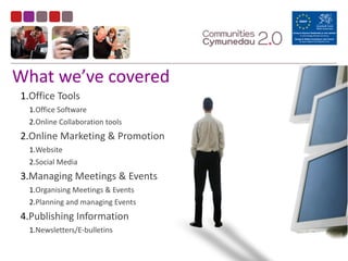 What	
  we’ve	
  covered
1.Office	
  Tools	
  
1.Office	
  Software	
  
2.Online	
  Collaboration	
  tools	
  
2.Online	
  Marketing	
  &	
  Promotion	
  
1.Website	
  
2.Social	
  Media	
  
3.Managing	
  Meetings	
  &	
  Events	
  
1.Organising	
  Meetings	
  &	
  Events	
  
2.Planning	
  and	
  managing	
  Events	
  
4.Publishing	
  Information	
  
1.Newsletters/E-­‐bulletins
 