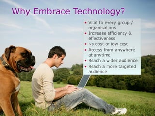 Why Embrace Technology?
• Vital to every group /
organisations
• Increase efficiency &
effectiveness
• No cost or low cost
• Access from anywhere
at anytime
• Reach a wider audience
• Reach a more targeted
audience
 