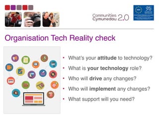 Organisation Tech Reality check
• What’s your attitude to technology?	
  
• What is your technology role?	
  
• Who will drive any changes?	
  
• Who will implement any changes?	
  
• What support will you need?
 