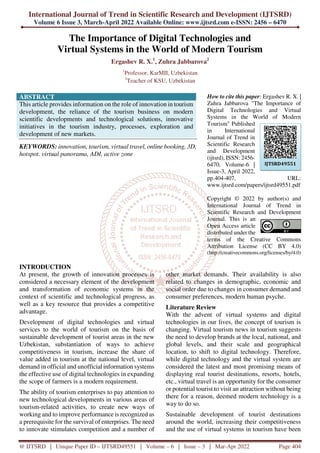 International Journal of Trend in Scientific Research and Development (IJTSRD)
Volume 6 Issue 3, March-April 2022 Available Online: www.ijtsrd.com e-ISSN: 2456 – 6470
@ IJTSRD | Unique Paper ID – IJTSRD49551 | Volume – 6 | Issue – 3 | Mar-Apr 2022 Page 404
The Importance of Digital Technologies and
Virtual Systems in the World of Modern Tourism
Ergashev R. X.1
, Zuhra Jabbarova2
1
Professor, KarMII, Uzbekistan
2
Teacher of KSU, Uzbekistan
ABSTRACT
This article provides information on the role of innovation in tourism
development, the reliance of the tourism business on modern
scientific developments and technological solutions, innovative
initiatives in the tourism industry, processes, exploration and
development of new markets.
KEYWORDS: innovation, tourism, virtual travel, online booking, 3D,
hotspot. virtual panorama, ADI, active zone
How to cite this paper: Ergashev R. X. |
Zuhra Jabbarova "The Importance of
Digital Technologies and Virtual
Systems in the World of Modern
Tourism" Published
in International
Journal of Trend in
Scientific Research
and Development
(ijtsrd), ISSN: 2456-
6470, Volume-6 |
Issue-3, April 2022,
pp.404-407, URL:
www.ijtsrd.com/papers/ijtsrd49551.pdf
Copyright © 2022 by author(s) and
International Journal of Trend in
Scientific Research and Development
Journal. This is an
Open Access article
distributed under the
terms of the Creative Commons
Attribution License (CC BY 4.0)
(http://creativecommons.org/licenses/by/4.0)
INTRODUCTION
At present, the growth of innovation processes is
considered a necessary element of the development
and transformation of economic systems in the
context of scientific and technological progress, as
well as a key resource that provides a competitive
advantage.
Development of digital technologies and virtual
services to the world of tourism on the basis of
sustainable development of tourist areas in the new
Uzbekistan, substantiation of ways to achieve
competitiveness in tourism, increase the share of
value added in tourism at the national level, virtual
demand in official and unofficial information systems
the effective use of digital technologies in expanding
the scope of farmers is a modern requirement.
The ability of tourism enterprises to pay attention to
new technological developments in various areas of
tourism-related activities, to create new ways of
working and to improve performance is recognized as
a prerequisite for the survival of enterprises. The need
to innovate stimulates competition and a number of
other market demands. Their availability is also
related to changes in demographic, economic and
social order due to changes in consumer demand and
consumer preferences, modern human psyche.
Literature Review
With the advent of virtual systems and digital
technologies in our lives, the concept of tourism is
changing. Virtual tourism news in tourism suggests
the need to develop brands at the local, national, and
global levels, and their scale and geographical
location, to shift to digital technology. Therefore,
while digital technology and the virtual system are
considered the latest and most promising means of
displaying real tourist destinations, resorts, hotels,
etc., virtual travel is an opportunity for the consumer
or potential tourist to visit an attraction without being
there for a reason, deemed modern technology is a
way to do so.
Sustainable development of tourist destinations
around the world, increasing their competitiveness
and the use of virtual systems in tourism have been
IJTSRD49551
 