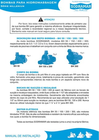 ATENÇÃO
Por favor, leia estas instruções cuidadosamente antes do primeiro uso
da sua bomba BH para garantir a máxima eficiência. Qualquer irregularidade,
por favor, contate o revendedor regional ou o nosso departamento técnico.
Mantenha este manual em local seguro para futura consulta.
DESCRIÇÃO DAS MOTO BOMBAS – BH 50 / 150 / 200 / 300
As moto bombas SODRAMAR, modelos BH 50 / 150 / 200 / 300,
respectivamente de 0,5 / 1,5 / 2,0 e 3 cv, foram desenvolvidas especialmente para o
mercado de piscinas e trabalham em conjunto com a linha de filtros da mesma marca.
Fig.3

Fig.2
Fig.1

BH 50

BH 150 e 200

BH 300

CORPO DA BOMBA
O corpo da bomba e do pré filtro é uma peça injetada em PP com fibra de
vidro, formando uma peça única, totalmente à prova de corrosão, garantindo vida
longa aos componentes internos da moto bomba e um aspecto sempre novo do
conjunto.
BOCAIS DE SUCÇÃO E RECALQUE
As bombas BH 50 / 150 / 200 / 300 já saem de fábrica com os bocais de
sucção e recalque rosqueados, onde duas uniões de 1 1/2" são adaptadas e enviadas
na mesma embalagem da motobomba. Geralmente são facilmente encontradas
dentro do copo do pré filtro. Recomenda-se que seja utilizada uma tubulação de 1
1/2" ou 50mm para sucção ou recalque, para as bombas BH 50, 150 e 200. Nunca
deve-se utilizar tubulação menor do que 1 ½” e 2 ½” para BH 300.
MOTOR ELÉTRICO
Os motores elétricos das bombas BH 50 / 150 / 200 / 300, são motores
blindados TFVE. São de alta confiabilidade e resistem de maneira eficaz aos esforços
nos quais a bomba foi dimensionada.
Todas as bombas SODRAMAR são testadas (uma a uma) na própria fábrica.

2

 