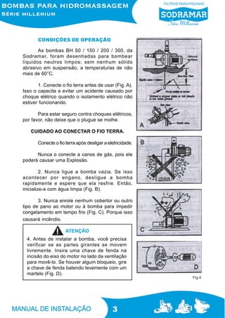 CONDIÇÕES DE OPERAÇÃO
As bombas BH 50 / 150 / 200 / 300, da
Sodramar, foram desenhadas para bombear
líquidos neutros limpos; sem nenhum sólido
abrasivo em suspensão, a temperaturas de não
mais de 60°C.
1. Conecte o fio terra antes de usar (Fig. A).
Isso o capacita a evitar um acidente causado por
choque elétrico quando o isolamento elétrico não
estiver funcionando.
Para estar seguro contra choques elétricos,
por favor, não deixe que o plugue se molhe.
CUIDADO AO CONECTAR O FIO TERRA.
Conecte o fio terra após desligar a eletricidade.
Nunca o conecte a canos de gás, pois ele
poderá causar uma Explosão.
2. Nunca ligue a bomba vazia. Se isso
acontecer por engano, desligue a bomba
rapidamente e espere que ela resfrie. Então,
inicialize-a com água limpa (Fig. B).
3. Nunca enrole nenhum cobertor ou outro
tipo de pano ao motor ou à bomba para impedir
congelamento em tempo frio (Fig. C). Porque isso
causará incêndio.
ATENÇÃO
4. Antes de instalar a bomba, você precisa
verificar se as partes girantes se movem
livremente. Insira uma chave de fenda na
incisão do eixo do motor no lado da ventilação
para movê-lo. Se houver algum bloqueio, gire
a chave de fenda batendo levemente com um
martelo (Fig. D).

3

Fig.4

 