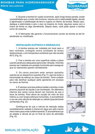 5. Quando a bomba for usada novamente, após longo tempo parada, existe
a possibilidade que o motor não funcione, mesmo com a eletricidade ligada, devido
à aglutinação e solidificação de terra e sujeira no interior da bomba. Nesse caso,
desligue a eletricidade e gire o eixo na traseira do motor algumas vezes com a
chave de fenda ou algo semelhante. Depois disso, você pode operar a bomba
como de costume.
6. O fabricante não garante o funcionamento correto da bomba se ela for
adulterada ou modificada.

INSTALAÇÃO ELÉTRICA E HIDRÁULICA
1. A bomba precisa ser instalada em local seco e
bem ventilado, protegido contra condições de tempo
desfavoráveis, e em temperatura ambiente que não exceda
40°C (Fig. E).
2. Fixe a bomba em uma superfície sólida e plana
usando parafusos adequados para evitar vibração. A bomba
precisa ser instalada em posição horizontal para assegurar
que os rolamentos operem corretamente.
3. Os canos precisam estar sempre apoiados
usando-se os respectivos suportes (Fig. F). para se evitar a
transmissão de esforço ao corpo da bomba. Tome cuidado
para não danificar qualquer parte apertando em excesso
os canos ao fixá-los.
4. É sempre uma boa prática instalar a bomba o mais
próximo possível do líquido a ser bombeado. Os diâmetros
internos dos canos nunca devem ser menores do que a
boca da bomba. Para altura de sucção de mais de dois
metros ou com longos esforços horizontais, é aconselhável
o uso de uma válvula de retenção ou cebola (popularmente
conhecida) (Fig. G).
Certifique-se de que a válvula de retenção esteja
completamente vedada e imersa em água por pelo menos
meio metro para evitar turbilhonamento. É aconselhável que
se adapte a válvula de pé no final do cano de admissão
(Fig. G).

4

Fig.5

 