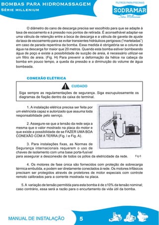5
O diâmetro do cano de descarga precisa ser escolhido para que se adapte à
taxa de escoamento e à pressão nos pontos de retirada. É aconselhável adaptar-se
uma válvula de retenção entre a boca de descarga e a válvula de gaveta de ajuste
da taxa de escoamento para se evitar transientes hidráulicos perigosos (“marteladas”)
em caso de parada repentina da bomba. Essa medida é obrigatória se a coluna de
água na descarga for maior que 20 metros. Quando esta bomba estiver bombeando
água de poço e existe a possibilidade de sucção de areia, é necessário utilizar-se
um filtro de areia. (Fig. H) Para prevenir a deformação da hélice na cabeça da
bomba em pouco tempo, a queda da pressão e a diminuição do volume de água
bombeada.
CONEXÃO ELÉTRICA
1. A instalação elétrica precisa ser feita por
um eletricista capaz e autorizado que assuma toda
responsabilidade pelo serviço.
2. Assegure-se que a tensão da rede seja a
mesma que o valor mostrado na placa do motor e
que existe a possibilidade de se FAZER UMA BOA
CONEXÃO COM A TERRA (Fig. l e Fig. A).
3. Para instalações fixas, as Normas de
Segurança internacionais requerem o uso de
chaves de isolamento com uma base porta-fusível
para assegurar a desconexão de todos os pólos da eletricidade da rede.
4. Os motores de fase única são fornecidos com proteção de sobrecarga
térmica embutida, e podem ser diretamente conectados à rede. Os motores trifásicos
precisam ser protegidos através de protetores de motor especiais com controle
remoto calibrados para a corrente mostrada na placa.
5. A variação de tensão permitida para esta bomba é de ±10% da tensão nominal;
caso contrário, essa será a razão para o encurtamento da vida útil da bomba.
Siga sempre as regulamentações de segurança. Siga escrupulosamente os
diagramas de fiação dentro da caixa do terminal.
CUIDADO
Fig.6
 