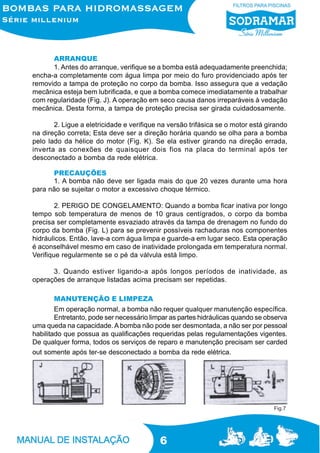 6
ARRANQUE
1. Antes do arranque, verifique se a bomba está adequadamente preenchida;
encha-a completamente com água limpa por meio do furo providenciado após ter
removido a tampa de proteção no corpo da bomba. Isso assegura que a vedação
mecânica esteja bem lubrificada, e que a bomba comece imediatamente a trabalhar
com regularidade (Fig. J). A operação em seco causa danos irreparáveis à vedação
mecânica. Desta forma, a tampa de proteção precisa ser girada cuidadosamente.
2. Ligue a eletricidade e verifique na versão trifásica se o motor está girando
na direção correta; Esta deve ser a direção horária quando se olha para a bomba
pelo lado da hélice do motor (Fig. K). Se ela estiver girando na direção errada,
inverta as conexões de quaisquer dois fios na placa do terminal após ter
desconectado a bomba da rede elétrica.
PRECAUÇÕES
1. A bomba não deve ser ligada mais do que 20 vezes durante uma hora
para não se sujeitar o motor a excessivo choque térmico.
2. PERIGO DE CONGELAMENTO: Quando a bomba ficar inativa por longo
tempo sob temperatura de menos de 10 graus centígrados, o corpo da bomba
precisa ser completamente esvaziado através da tampa de drenagem no fundo do
corpo da bomba (Fig. L) para se prevenir possíveis rachaduras nos componentes
hidráulicos. Então, lave-a com água limpa e guarde-a em lugar seco. Esta operação
é aconselhável mesmo em caso de inatividade prolongada em temperatura normal.
Verifique regularmente se o pé da válvula está limpo.
3. Quando estiver ligando-a após longos períodos de inatividade, as
operações de arranque listadas acima precisam ser repetidas.
MANUTENÇÃO E LIMPEZA
Em operação normal, a bomba não requer qualquer manutenção específica.
Entretanto, pode ser necessário limpar as partes hidráulicas quando se observa
uma queda na capacidade. A bomba não pode ser desmontada, a não ser por pessoal
habilitado que possua as qualificações requeridas pelas regulamentações vigentes.
De qualquer forma, todos os serviços de reparo e manutenção precisam ser carded
out somente após ter-se desconectado a bomba da rede elétrica.
Fig.7
 