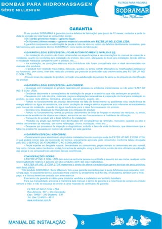 8
O seu produto SODRAMAR é garantido contra defeitos de fabricação, pelo prazo de 12 meses, contados a partir da
data de emissão da nota fiscal ao consumidor, sendo:
- Os 3 (três) primeiros meses – garantia legal;
- Os 9 (nove) últimos meses – garantia especial concedida pela FILTER UP IND. E COM. LTDA;
A garantia compreende a substituição de peças e mão de obra no reparo de defeitos devidamente constados, pelo
fabricante ou pelo assistente técnico SODRAMAR, como sendo de fabricação;
A GARANTIA LEGAL E/OU ESPECIAL FICAM AUTOMATICAMENTE INVÁLIDAS SE:
- Na instalação do produto não forem observadas as especificações e recomendações do manual de operação e
instalação, quanto às condições para instalação do produto, tais como, adequação do local para instalação, tensão elétrica
e instalação hidráulica compatível com o produto, etc...;
- Na instalação, as condições elétricas e/ou hidráulicas não forem compatíveis com a ideal recomendada nos
manuais dos produtos;
- O produto tiver recebido maus tratos, descuido, quedas, ou ainda, sofrido alterações ou modificações estéticas e/
ou funcionais, bem como, tiver sido realizado conserto por pessoas ou entidades não credenciadas pela FILTER UP IND.
E COM. LTDA;
- Houver sinais de violação do produto, remoção e/ou adulteração do número de série ou da etiqueta de identificação
do produto.
A GARANTIA LEGAL E/OU ESPECIAL NÃO COBREM:
- Despesas com instalação do produto realizada por pessoas ou entidades credenciadas ou não pela FILTER UP
IND. E COM. LTDA;
- Despesas decorrente e conseqüentes de instalação de peças e acessórios que não pertençam ao produto;
- Despesas com mão de obra, materiais, peças e adaptações necessárias à preparação do local para instalação do
produto, ou seja: rede elétrica, hidráulica, alvenaria, aterramento, esgoto, etc...;
- Falhas no funcionamento do produto decorrentes da falta de fornecimento ou problemas e/ou insuficiência de
energia elétrica ou água na residência, tais como: oscilação de energia elétrica superiores e/ou inferiores ao estabelecido
pelo manual de instalação, pressão de água insuficiente para o ideal funcionamento do produto;
- Serviços e/ou despesas de manutenção e/ou limpeza do produto;
- Falhas no funcionamento normal do produto decorrentes de falta de limpeza e excesso de resíduos, ou ainda,
decorrente da existência de objetos em interior, estranhos ao seu funcionamento e finalidade de utilização;
- Transporte do produto até o local definitivo da instalação;
- Produtos ou peças que tenham sido danificadas em conseqüência de remoção, manuseio, quedas ou atos e
efeitos decorrentes da natureza, tais como relâmpago, chuva, inundação, raios, etc...;
- Despesas por processos de inspeção e diagnósticos, incluído a taxa de visita do técnico, que determinem que a
falha no produto foi causada por motivo não coberto por esta garantia.
A GARANTIA ESPECIAL NÃO COBRE:
- Deslocamento para atendimento de produtos instalados fora do município sede da FILTER UP IND. E COM. LTDA;
o qual poderá cobrar taxa de locomoção do técnico, previamente aprovada pelo consumidor, conforme tabela divulgada
pelo SAC ( SERVIÇO DE ATENDIMENTO AO CONSUMIDOR);
- Peças sujeitas ao desgaste natural, descartáveis ou consumíveis, peças móveis ou removíveis em uso normal,
tais como, rotores, selos mecânicos, molas, borrachas de vedação, oring’s, bem como, a mão de obra utilizada na aplicação
das peças e as conseqüências advindas dessas ocorrências.
CONSIDERAÇÕES GERAIS
A FILTER UP IND. E COM. LTDA não autoriza nenhuma pessoa ou entidade a assumir em seu nome, qualquer outra
responsabilidade relativa à garantia de seus produtos além das aqui explicitadas.
A FILTER UP IND. E COM. LTDA reserva-se o direito de alterar características gerais técnicas de seus produtos,
sem aviso prévio.
Todo produto SODRAMAR, Série Millenium, tem a sua garantia concedida caso a peça defeituosa seja colocada, com
o frete pago, no assistente técnico autorizado mais próximo ou diretamente na Filter-Up, em Diadema, também com o frete
pago, e a fábrica deverá ser avisada com antecedência.
Este termo de garantia é válido para produtos vendidos e instalados em território brasileiro.
Para sua tranqüilidade, preserve e mantenha este manual, o termo de garantia e a nota fiscal de compra do produto
sempre a mão, e não se esqueça de enviar a carta resposta do certificado de garantia.
FILTER UP IND E COM. LTDA
Rua Aimorés, 507 – Vila Conceição
Cep : 09990 – 310 Diadema S.P.
Tel: (0xx11) 4055 – 4810
www.sodramar.com.br
GARANTIA
 