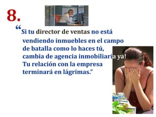 8.
“Si tu director de ventas no está
vendiendo inmuebles en el campo
de batalla como lo haces tú,
cambia de agencia inmobiliaria ya!
Tu relación con la empresa
terminará en lágrimas.”
 