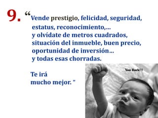 9. “Vende prestigio, felicidad, seguridad,
estatus, reconocimiento,…
y olvídate de metros cuadrados,
situación del inmueble, buen precio,
oportunidad de inversión…
y todas esas chorradas.
Te irá
mucho mejor. ”
 