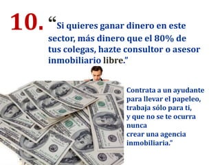 10. “Si quieres ganar dinero en este
sector, más dinero que el 80% de
tus colegas, hazte consultor o asesor
inmobiliario libre.”
Contrata a un ayudante
para llevar el papeleo,
trabaja sólo para ti,
y que no se te ocurra
nunca
crear una agencia
inmobiliaria.”
 