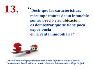 13. “Decir que las características
más importantes de un inmueble
son su precio y su ubicación
es demostrar que se tiene poca
experiencia
en la venta inmobiliaria.”
Las condiciones de pago siempre serán más importantes que el precio.
Y en cuanto a la ubicación, no a todo el mundo le interesa la calle principal.
 