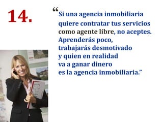 14. “Si una agencia inmobiliaria
quiere contratar tus servicios
como agente libre, no aceptes.
Aprenderás poco,
trabajarás desmotivado
y quien en realidad
va a ganar dinero
es la agencia inmobiliaria.”
 