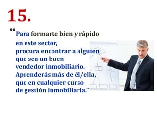 15.
“Para formarte bien y rápido
en este sector,
procura encontrar a alguien
que sea un buen
vendedor inmobiliario.
Aprenderás más de él/ella,
que en cualquier curso
de gestión inmobiliaria.”
 