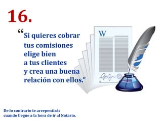 16.
“Si quieres cobrar
tus comisiones
elige bien
a tus clientes
y crea una buena
relación con ellos.”
De lo contrario te arrepentirás
cuando llegue a la hora de ir al Notario.
 