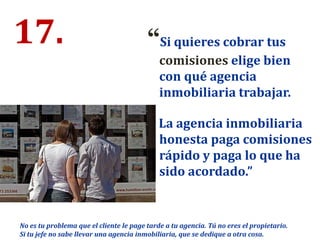17. “Si quieres cobrar tus
comisiones elige bien
con qué agencia
inmobiliaria trabajar.
La agencia inmobiliaria
honesta paga comisiones
rápido y paga lo que ha
sido acordado.”
No es tu problema que el cliente le page tarde a tu agencia. Tú no eres el propietario.
Si tu jefe no sabe llevar una agencia inmobiliaria, que se dedique a otra cosa.
 