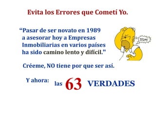 VERDADES63
Evita los Errores que Cometí Yo.
“Pasar de ser novato en 1989
a asesorar hoy a Empresas
Inmobiliarias en varios países
ha sido camino lento y difícil."
Créeme, NO tiene por que ser así.
Y ahora:
las
 