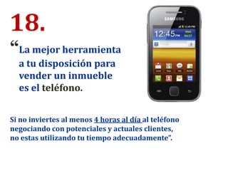 18.
“La mejor herramienta
a tu disposición para
vender un inmueble
es el teléfono.
Si no inviertes al menos 4 horas al día al teléfono
negociando con potenciales y actuales clientes,
no estas utilizando tu tiempo adecuadamente”.
 