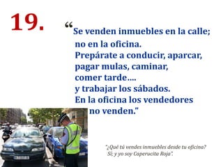 19. “Se venden inmuebles en la calle;
no en la oficina.
Prepárate a conducir, aparcar,
pagar mulas, caminar,
comer tarde….
y trabajar los sábados.
En la oficina los vendedores
no venden.”
“¿Qué tú vendes inmuebles desde tu oficina?
Sí; y yo soy Caperucita Roja”.
 