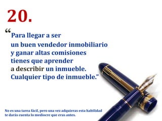 20.
“Para llegar a ser
un buen vendedor inmobiliario
y ganar altas comisiones
tienes que aprender
a describir un inmueble.
Cualquier tipo de inmueble.”
No es una tarea fácil, pero una vez adquieras esta habilidad
te darás cuenta lo mediocre que eras antes.
 