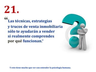 21.
“Las técnicas, estrategias
y trucos de venta inmobiliaria
sólo te ayudarán a vender
si realmente comprendes
por qué funcionan.”
Y esto tiene mucho que ver con entender la psicología humana.
 