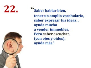 22. “Saber hablar bien,
tener un amplio vocabulario,
saber expresar tus ideas…
ayuda mucho
a vender inmuebles.
Pero saber escuchar,
(con ojos y oídos),
ayuda más.”
 