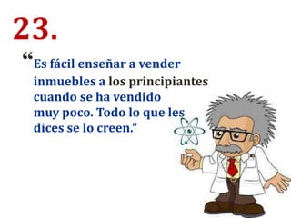 23.
“Es fácil enseñar a vender
inmuebles a los principiantes
cuando se ha vendido
muy poco. Todo lo que les
dices se lo creen.”
 