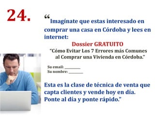 24. “Imagínate que estas interesado en
comprar una casa en Córdoba y lees en
internet:
Dossier GRATUITO
“Cómo Evitar Los 7 Errores más Comunes
al Comprar una Vivienda en Córdoba.”
Su email: ___________
Su nombre: __________
Esta es la clase de técnica de venta que
capta clientes y vende hoy en día.
Ponte al día y ponte rápido.”
 