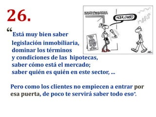 26.
“Está muy bien saber
legislación inmobiliaria,
dominar los términos
y condiciones de las hipotecas,
saber cómo está el mercado;
saber quién es quién en este sector, ...
Pero como los clientes no empiecen a entrar por
esa puerta, de poco te servirá saber todo eso”.
 