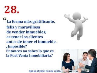 28.
“La forma más gratificante,
feliz y maravillosa
de vender inmuebles,
es tener los clientes
antes de tener el inmueble.
¿Imposible?
Entonces no sabes lo que es
la Post Venta Inmobiliaria.”
Haz un cliente; no una venta.
 