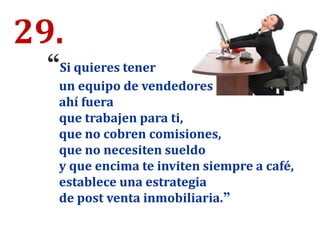 29.
“Si quieres tener
un equipo de vendedores
ahí fuera
que trabajen para ti,
que no cobren comisiones,
que no necesiten sueldo
y que encima te inviten siempre a café,
establece una estrategia
de post venta inmobiliaria.”
 