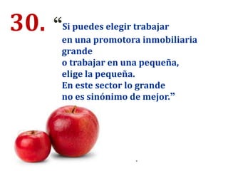30. “Si puedes elegir trabajar
en una promotora inmobiliaria
grande
o trabajar en una pequeña,
elige la pequeña.
En este sector lo grande
no es sinónimo de mejor.”
.
 