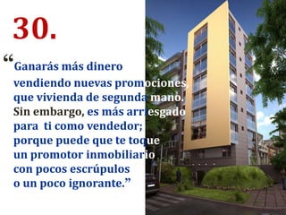 30.
“Ganarás más dinero
vendiendo nuevas promociones,
que vivienda de segunda mano.
Sin embargo, es más arriesgado
para ti como vendedor;
porque puede que te toque
un promotor inmobiliario
con pocos escrúpulos
o un poco ignorante.”
 