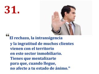 31.
“El rechazo, la intransigencia
y la ingratitud de muchos clientes
vienen con el territorio
en este sector inmobiliario.
Tienes que mentalizarte
para que, cuando llegue,
no afecte a tu estado de ánimo.”
 