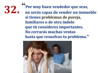 32. “Por muy buen vendedor que seas,
no serás capaz de vender un inmueble
si tienes problemas de pareja,
familiares o de otra índole
que tú consideres importantes.
No cerrarás muchas ventas
hasta que resuelvas tu problema.”
 