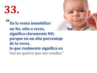 33.
“En la venta inmobiliaria
un No, sólo a veces,
significa claramente NO;
porque en un alto porcentaje
de la veces,
lo que realmente significa es:
“así no quiero que me vendas.”
 