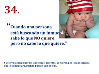 34.
“Cuando una persona
está buscando un inmueble,
sabe lo que NO quiere;
pero no sabe lo que quiere.”
Y esto va también por los directores gerentes, que juran por lo más sagrado
que lo tienen claro, cuando buscan una oficina.
 