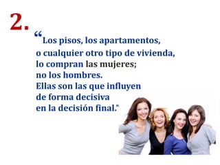 2.
“Los pisos, los apartamentos,
o cualquier otro tipo de vivienda,
lo compran las mujeres;
no los hombres.
Ellas son las que influyen
de forma decisiva
en la decisión final.”
 