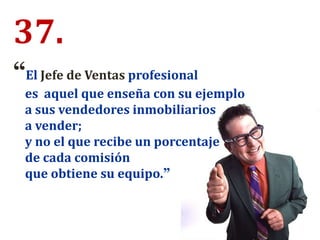 “El Jefe de Ventas profesional
es aquel que enseña con su ejemplo
a sus vendedores inmobiliarios
a vender;
y no el que recibe un porcentaje
de cada comisión
que obtiene su equipo.”
37.
 
