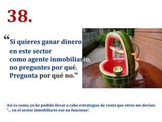 38.
“Si quieres ganar dinero
en este sector
como agente inmobiliario,
no preguntes por qué.
Pregunta por qué no.”
Así es como, yo he podido llevar a cabo estrategias de venta que otros me decían:
“… en el sector inmobiliario eso no funciona”.
 