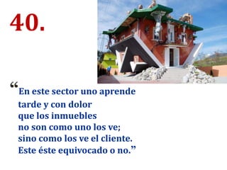 40.
“En este sector uno aprende
tarde y con dolor
que los inmuebles
no son como uno los ve;
sino como los ve el cliente.
Este éste equivocado o no.”
 