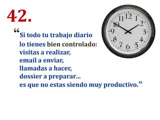 42.
“Si todo tu trabajo diario
lo tienes bien controlado:
visitas a realizar,
email a enviar,
llamadas a hacer,
dossier a preparar…
es que no estas siendo muy productivo.”
 