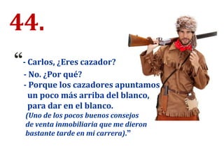 44.
“- Carlos, ¿Eres cazador?
- No. ¿Por qué?
- Porque los cazadores apuntamos
un poco más arriba del blanco,
para dar en el blanco.
(Uno de los pocos buenos consejos
de venta inmobiliaria que me dieron
bastante tarde en mi carrera).”
 