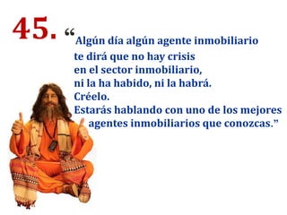 45. “Algún día algún agente inmobiliario
te dirá que no hay crisis
en el sector inmobiliario,
ni la ha habido, ni la habrá.
Créelo.
Estarás hablando con uno de los mejores
agentes inmobiliarios que conozcas.”
 