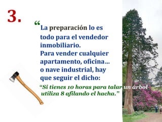 3. “La preparación lo es
todo para el vendedor
inmobiliario.
Para vender cualquier
apartamento, oficina…
o nave industrial, hay
que seguir el dicho:
“Si tienes 10 horas para talar un árbol,
utiliza 8 afilando el hacha.”
 