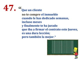 47. “Que un cliente
no te compre el inmueble
cuando le has dedicado semanas,
incluso meses
y finalmente te ha jurado
que iba a firmar el contrato este Jueves,
es una dura lección;
pero también la mejor.”
 