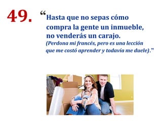 49. “Hasta que no sepas cómo
compra la gente un inmueble,
no venderás un carajo.
(Perdona mi francés, pero es una lección
que me costó aprender y todavía me duele).”
 