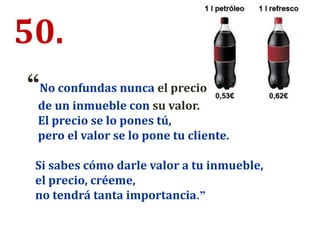 50.
“No confundas nunca el precio
de un inmueble con su valor.
El precio se lo pones tú,
pero el valor se lo pone tu cliente.
Si sabes cómo darle valor a tu inmueble,
el precio, créeme,
no tendrá tanta importancia.”
 