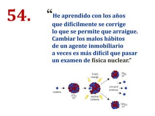 54. “He aprendido con los años
que difícilmente se corrige
lo que se permite que arraigue.
Cambiar los malos hábitos
de un agente inmobiliario
a veces es más difícil que pasar
un examen de física nuclear.”
 