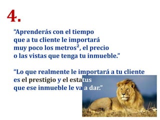 4.
“Aprenderás con el tiempo
que a tu cliente le importará
muy poco los metros², el precio
o las vistas que tenga tu inmueble.”
“Lo que realmente le importará a tu cliente
es el prestigio y el estatus
que ese inmueble le va a dar.”
 